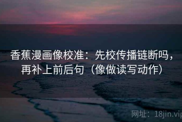 香蕉漫画像校准：先校传播链断吗，再补上前后句（像做读写动作）