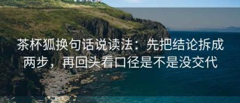 茶杯狐换句话说读法：先把结论拆成两步，再回头看口径是不是没交代
