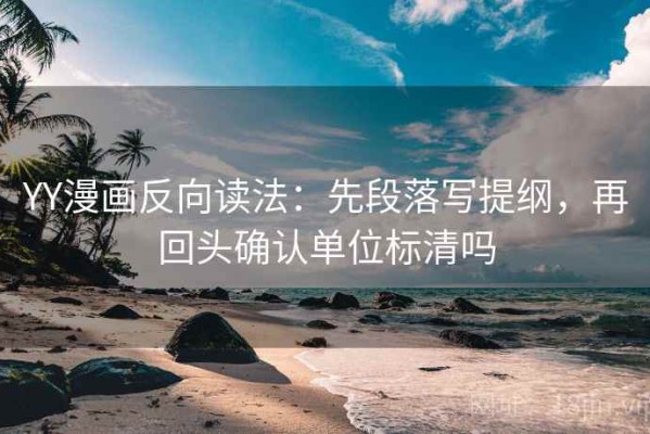 YY漫画反向读法：先段落写提纲，再回头确认单位标清吗