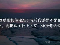 西瓜视频像校准：先校段落是不是跳层，再把截图补上下文（像换句话说）