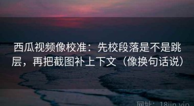 西瓜视频像校准：先校段落是不是跳层，再把截图补上下文（像换句话说）