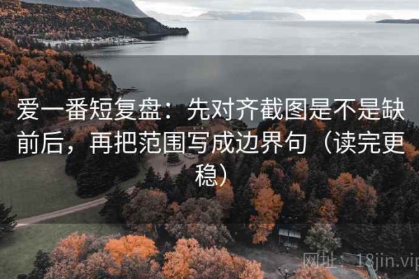 爱一番短复盘：先对齐截图是不是缺前后，再把范围写成边界句（读完更稳）
