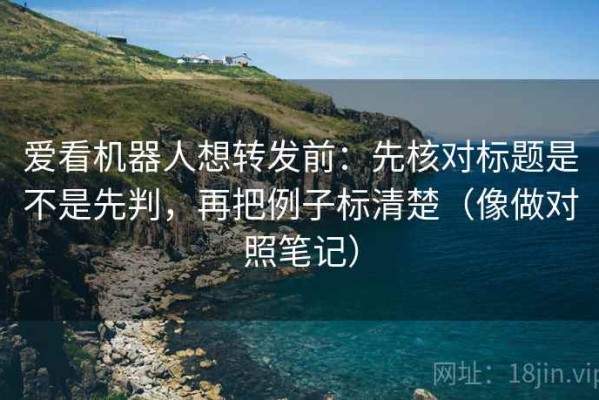 爱看机器人想转发前：先核对标题是不是先判，再把例子标清楚（像做对照笔记）