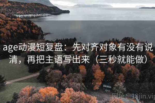 age动漫短复盘：先对齐对象有没有说清，再把主语写出来（三秒就能做）