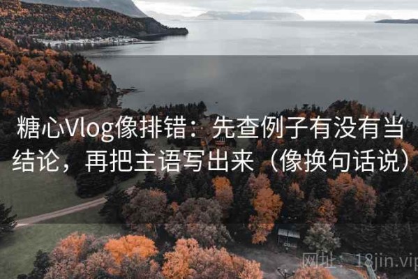 糖心Vlog像排错：先查例子有没有当结论，再把主语写出来（像换句话说）