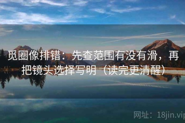 觅圈像排错：先查范围有没有滑，再把镜头选择写明（读完更清醒）