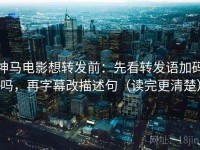 神马电影想转发前：先看转发语加码吗，再字幕改描述句（读完更清楚）