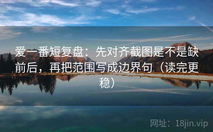 爱一番短复盘：先对齐截图是不是缺前后，再把范围写成边界句（读完更稳）