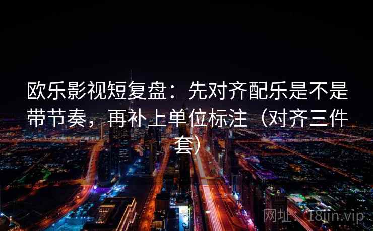 欧乐影视短复盘：先对齐配乐是不是带节奏，再补上单位标注（对齐三件套）