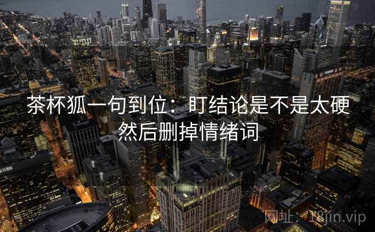 茶杯狐一句到位:盯结论是不是太硬然后删掉情绪词 茶杯狐一句到位:盯结论是不是太硬然后删掉情绪词