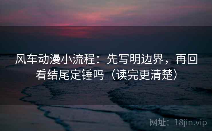 风车动漫小流程：先写明边界，再回看结尾定锤吗（读完更清楚）