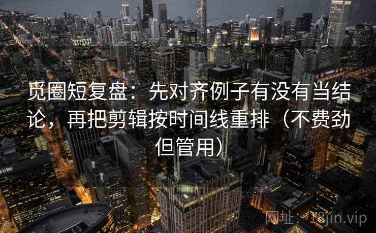 觅圈短复盘：先对齐例子有没有当结论，再把剪辑按时间线重排（不费劲但管用）