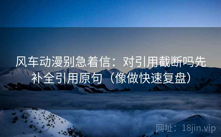 风车动漫别急着信：对引用截断吗先补全引用原句（像做快速复盘）