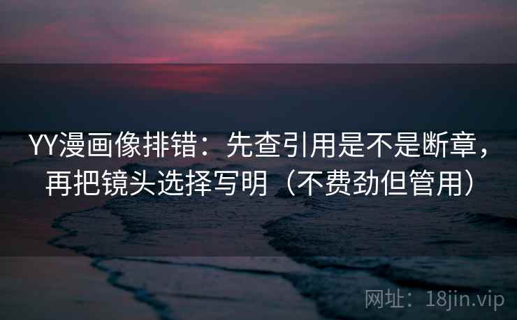 YY漫画像排错：先查引用是不是断章，再把镜头选择写明（不费劲但管用）