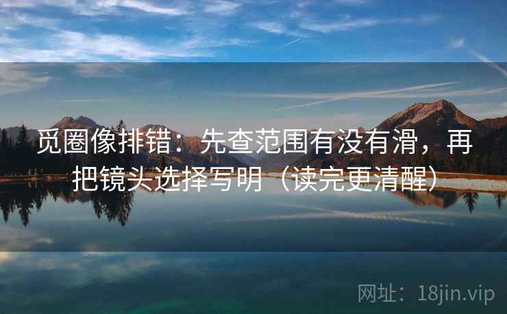 觅圈像排错：先查范围有没有滑，再把镜头选择写明（读完更清醒）