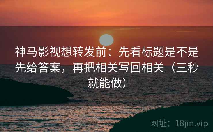 神马影视想转发前：先看标题是不是先给答案，再把相关写回相关（三秒就能做）