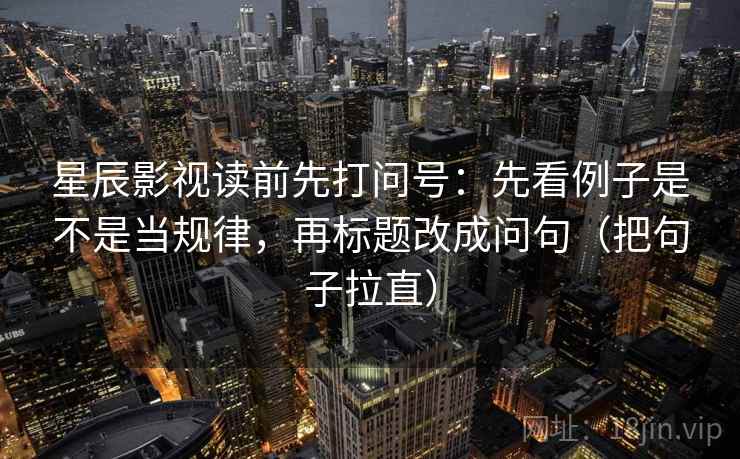 星辰影视读前先打问号：先看例子是不是当规律，再标题改成问句（把句子拉直）