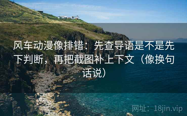 风车动漫像排错：先查导语是不是先下判断，再把截图补上下文（像换句话说）