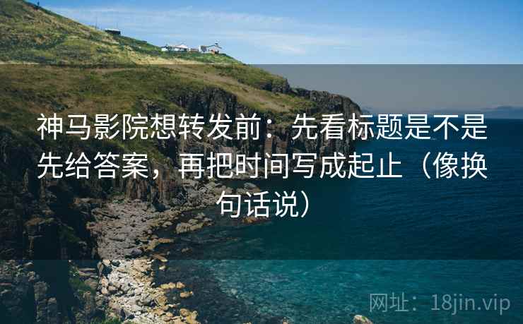 神马影院想转发前：先看标题是不是先给答案，再把时间写成起止（像换句话说）