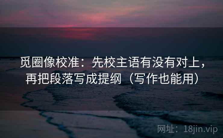 觅圈像校准：先校主语有没有对上，再把段落写成提纲（写作也能用）