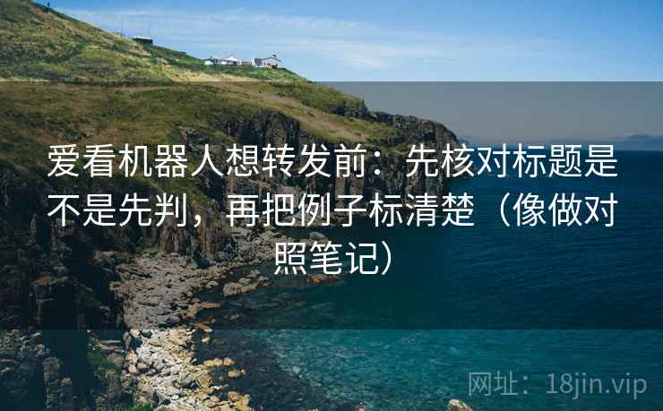 爱看机器人想转发前：先核对标题是不是先判，再把例子标清楚（像做对照笔记）