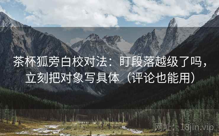 茶杯狐旁白校对法：盯段落越级了吗，立刻把对象写具体（评论也能用）