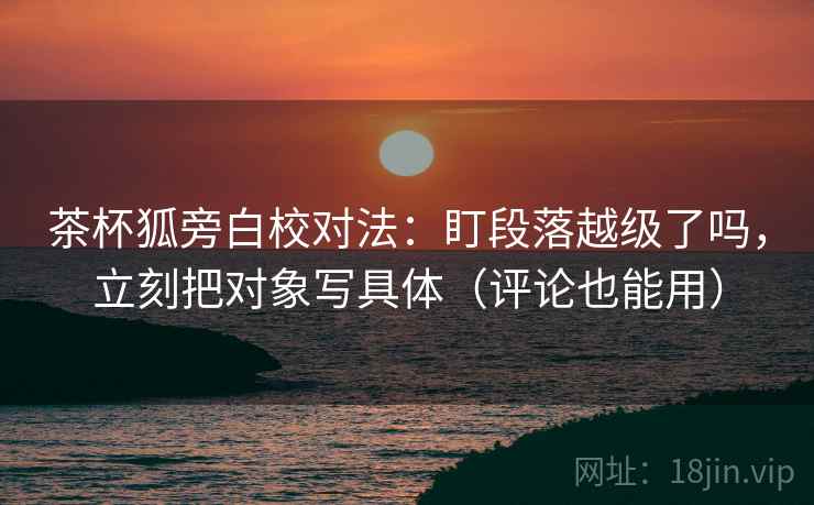 茶杯狐旁白校对法：盯段落越级了吗，立刻把对象写具体（评论也能用）