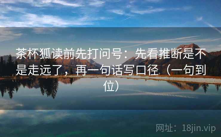 茶杯狐读前先打问号：先看推断是不是走远了，再一句话写口径（一句到位）