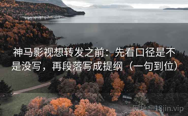 神马影视想转发之前：先看口径是不是没写，再段落写成提纲（一句到位）