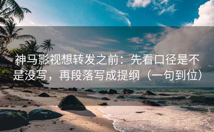 神马影视想转发之前：先看口径是不是没写，再段落写成提纲（一句到位）