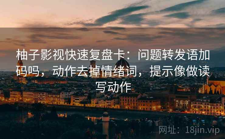 柚子影视快速复盘卡：问题转发语加码吗，动作去掉情绪词，提示像做读写动作