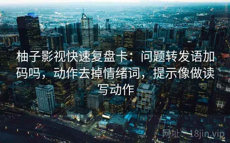 柚子影视快速复盘卡：问题转发语加码吗，动作去掉情绪词，提示像做读写动作