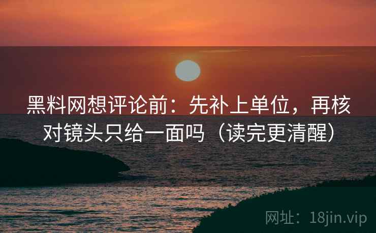 黑料网想评论前：先补上单位，再核对镜头只给一面吗（读完更清醒）