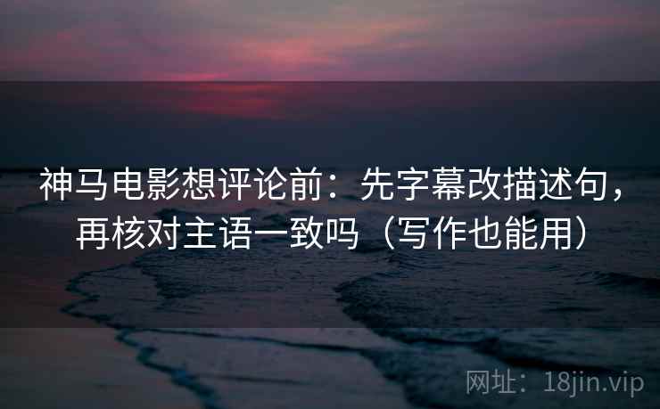 神马电影想评论前：先字幕改描述句，再核对主语一致吗（写作也能用）